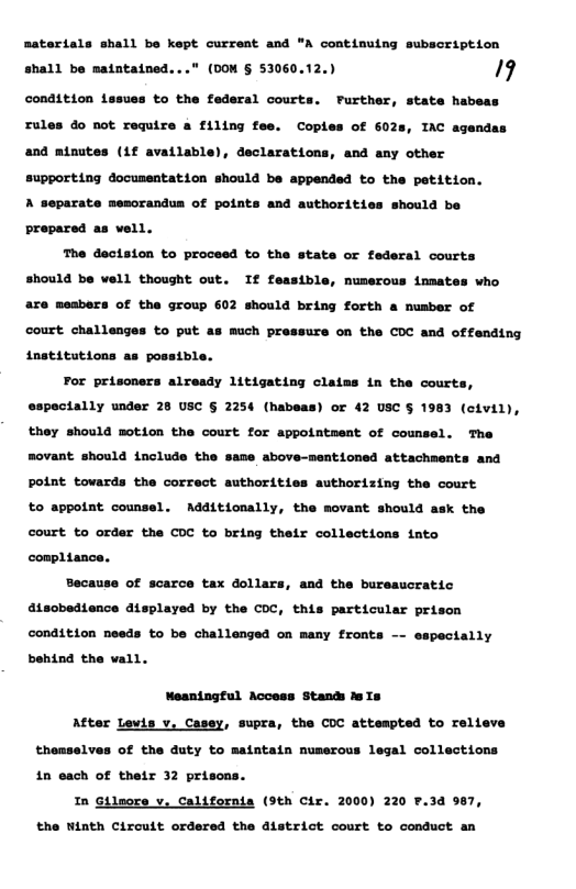 satertals shall be kept currest and " contiming subscription ahall be matntained...* (0OM § 53060.12.) 9  condition issues to the federal courts. FPurther, state habeas rule  o not require a filing fee. Coples of 6028, IAC agendas  and minutes (if available), declarations, and any other  support1ing docussatation should be appended to the petition. A separate memorandus of points and authorities should be propared as vell.  The dectston to proceed to the state or federal courts should be vell thought out. If feasible, numerous inmates who are meabers of the group 602 should bring forth a musber of  court challenges to put as much pressure on the COC and offending institutions as possible.  For prisoners already litigating claims in the courts, especially under 28 USC § 2254 (habeas) or 42 USC § 1983 (civil), they should motion the court for appointment of counsel. The movant. should include the same above-nentioned attachments and Point tovards the correct authorities authorizing the court to appoint counsel. Additionally, the movant should ask the court to order the COC to bring their collections into compl1ance.  Because of scarce tax dollars, and the bureaucratic atsobedience displayed by the COC, this particular prison condition needs to be challenged on many fronts -- espectally behind the vall.  Meaningful Access Stands dsIs  After Lewis v. Casey, supra, the COC attempted to relieve themselves of the duty to maintain nuserous legal collections 1n each of their 32 prisons.  In Gilmore v, California (9th Cir. 2000) 220 ¥.3d 987, the Winth Circuit ordered the district court to conduct an 